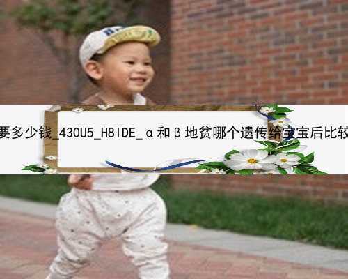 武汉代孕产子中心需要多少钱_430U5_H8IDE_α和β地贫哪个遗传给宝宝后比较严重？