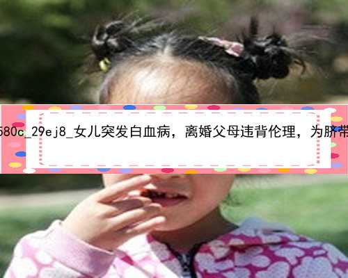 武汉绝经女性可以代孕吗|0580c_29ej8_女儿突发白血病，离婚父母违背伦理，为脐